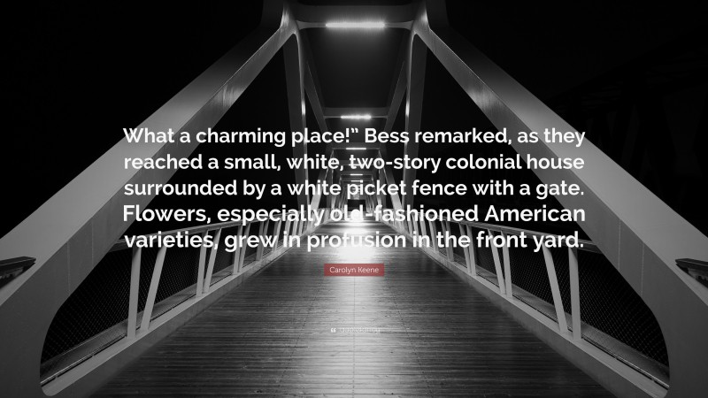 Carolyn Keene Quote: “What a charming place!” Bess remarked, as they reached a small, white, two-story colonial house surrounded by a white picket fence with a gate. Flowers, especially old-fashioned American varieties, grew in profusion in the front yard.”