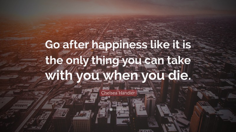 Chelsea Handler Quote: “Go after happiness like it is the only thing you can take with you when you die.”