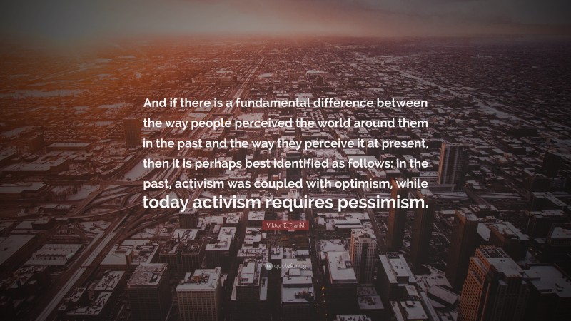 Viktor E. Frankl Quote: “And if there is a fundamental difference between the way people perceived the world around them in the past and the way they perceive it at present, then it is perhaps best identified as follows: in the past, activism was coupled with optimism, while today activism requires pessimism.”