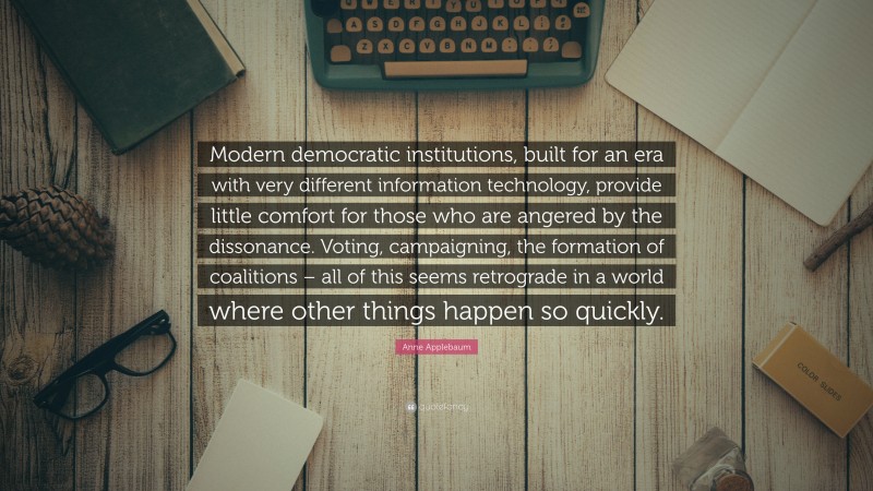 Anne Applebaum Quote: “Modern democratic institutions, built for an era with very different information technology, provide little comfort for those who are angered by the dissonance. Voting, campaigning, the formation of coalitions – all of this seems retrograde in a world where other things happen so quickly.”