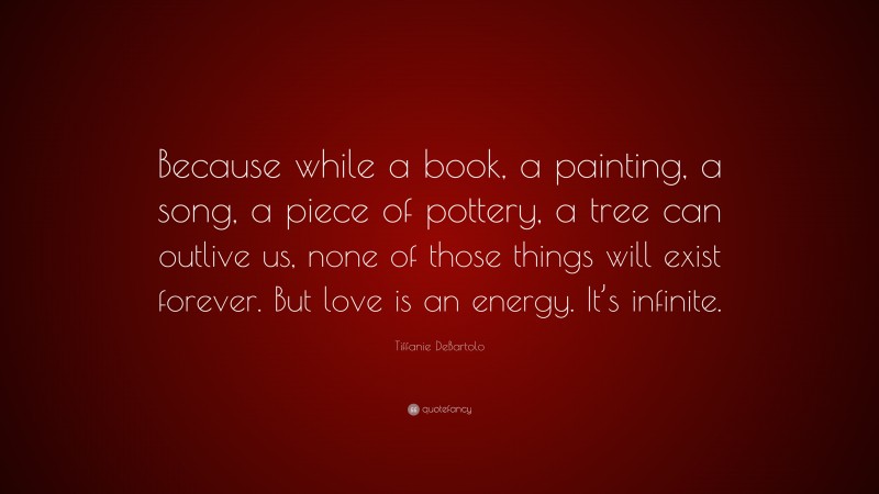 Tiffanie DeBartolo Quote: “Because while a book, a painting, a song, a piece of pottery, a tree can outlive us, none of those things will exist forever. But love is an energy. It’s infinite.”