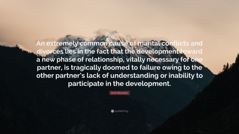 Erich Neumann Quote: “An extremely common cause of marital conflicts and divorces lies in the fact that the development toward a new phase of relationship, vitally necessary for one partner, is tragically doomed to failure owing to the other partner’s lack of understanding or inability to participate in the development.”