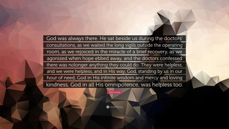 John Gunther Quote: “God was always there. He sat beside us during the doctors’ consultations, as we waited the long vigils outside the operating room, as we rejoiced in the miracle of a brief recovery, as we agonized when hope ebbed away, and the doctors confessed there was nolonger anything they could do. They were helpless, and we were helpless, and in His way, God, standing by us in our hour of need, God in His infinite wisdom and mercy and loving kindness, God in all His omnipotence, was helpless too.”