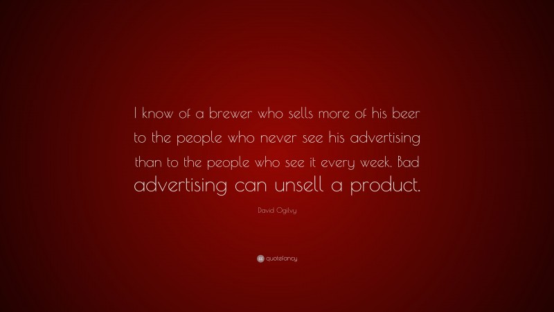 David Ogilvy Quote: “I know of a brewer who sells more of his beer to the people who never see his advertising than to the people who see it every week. Bad advertising can unsell a product.”