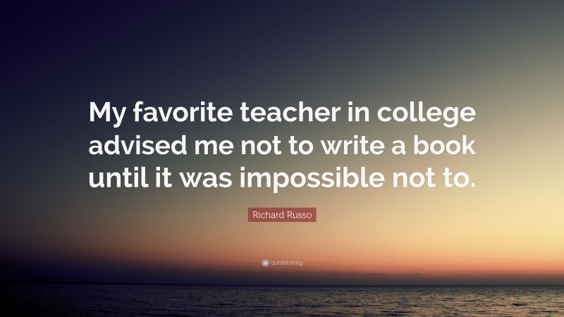 Richard Russo Quote: “My favorite teacher in college advised me not to write a book until it was impossible not to.”