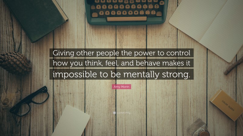 Amy Morin Quote: “Giving other people the power to control how you think, feel, and behave makes it impossible to be mentally strong.”