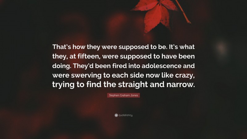 Stephen Graham Jones Quote: “That’s how they were supposed to be. It’s what they, at fifteen, were supposed to have been doing. They’d been fired into adolescence and were swerving to each side now like crazy, trying to find the straight and narrow.”