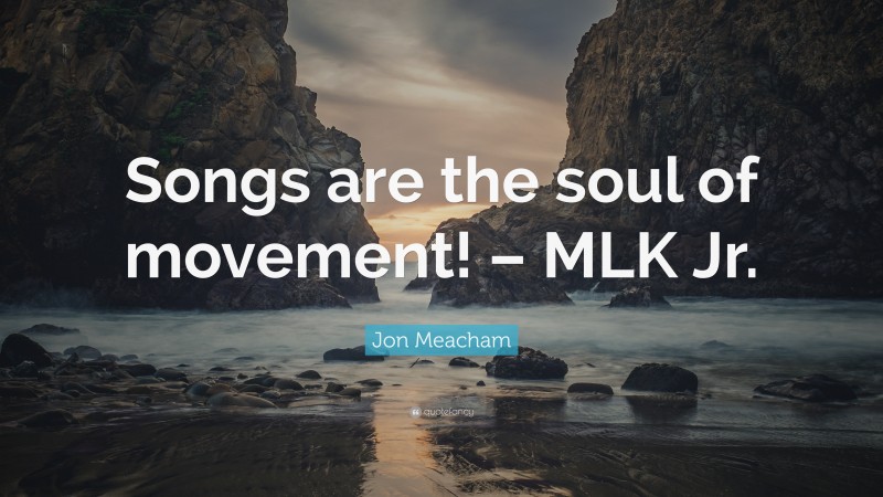 Jon Meacham Quote: “Songs are the soul of movement! – MLK Jr.”