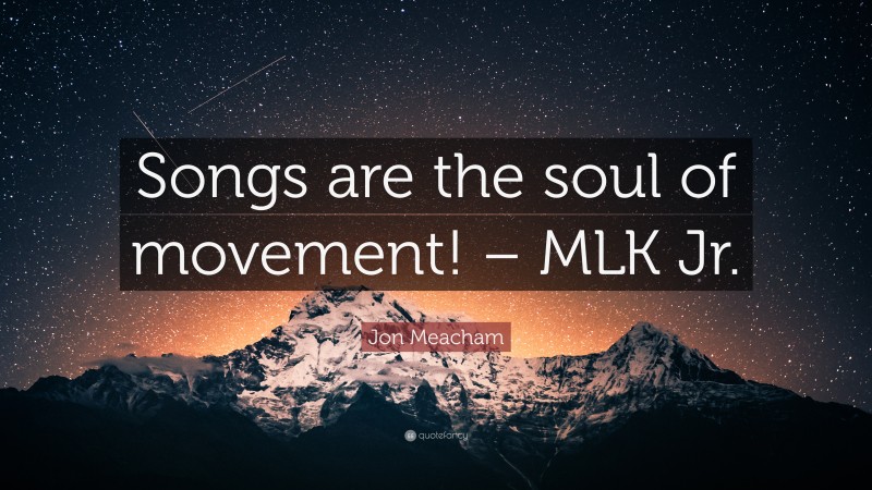 Jon Meacham Quote: “Songs are the soul of movement! – MLK Jr.”