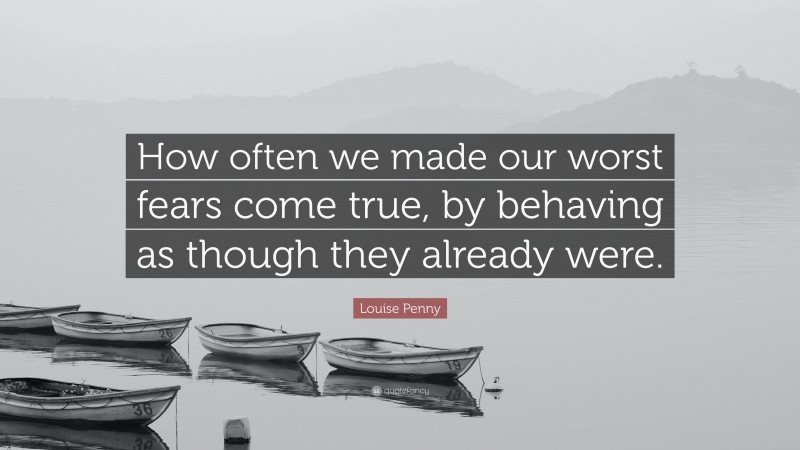 Louise Penny Quote: “How often we made our worst fears come true, by behaving as though they already were.”