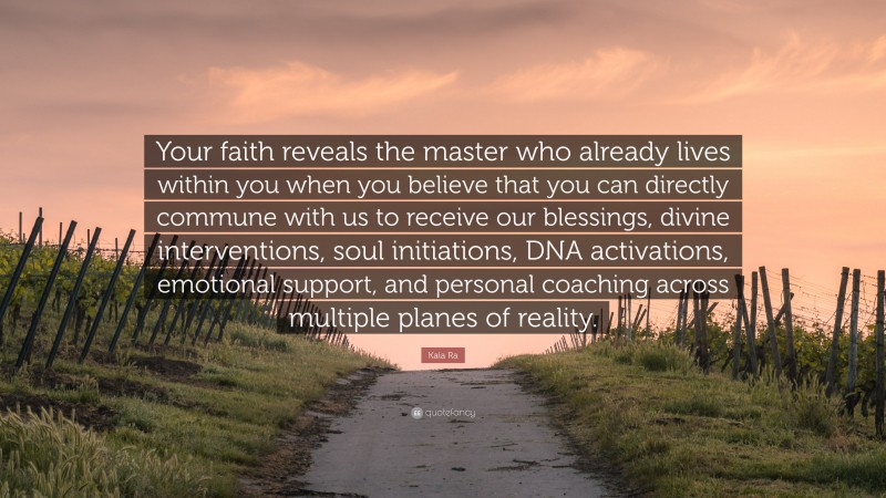 Kaia Ra Quote: “Your faith reveals the master who already lives within you when you believe that you can directly commune with us to receive our blessings, divine interventions, soul initiations, DNA activations, emotional support, and personal coaching across multiple planes of reality.”