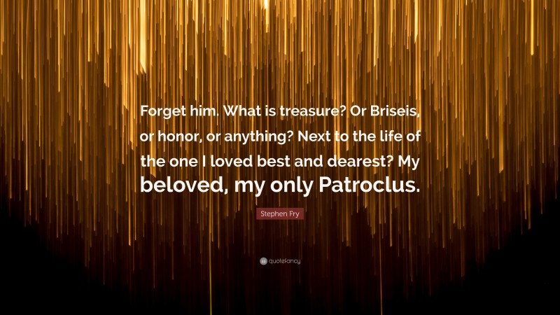 Stephen Fry Quote: “Forget him. What is treasure? Or Briseis, or honor, or anything? Next to the life of the one I loved best and dearest? My beloved, my only Patroclus.”