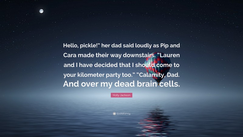 Holly Jackson Quote: “Hello, pickle!” her dad said loudly as Pip and Cara made their way downstairs. “Lauren and I have decided that I should come to your kilometer party too.” “Calamity, Dad. And over my dead brain cells.”