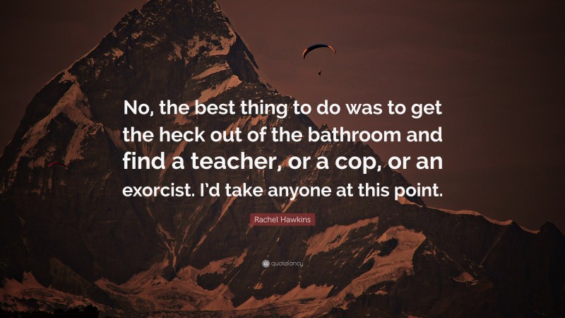 Rachel Hawkins Quote: “No, the best thing to do was to get the heck out of the bathroom and find a teacher, or a cop, or an exorcist. I’d take anyone at this point.”