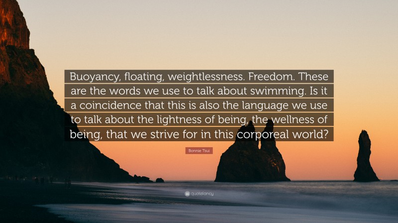 Bonnie Tsui Quote: “Buoyancy, floating, weightlessness. Freedom. These are the words we use to talk about swimming. Is it a coincidence that this is also the language we use to talk about the lightness of being, the wellness of being, that we strive for in this corporeal world?”