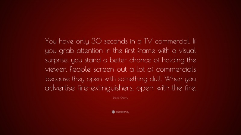 David Ogilvy Quote: “You have only 30 seconds in a TV commercial. If you grab attention in the first frame with a visual surprise, you stand a better chance of holding the viewer. People screen out a lot of commercials because they open with something dull. When you advertise fire-extinguishers, open with the fire.”