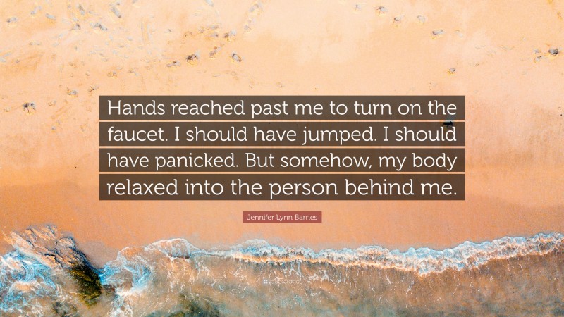 Jennifer Lynn Barnes Quote: “Hands reached past me to turn on the faucet. I should have jumped. I should have panicked. But somehow, my body relaxed into the person behind me.”