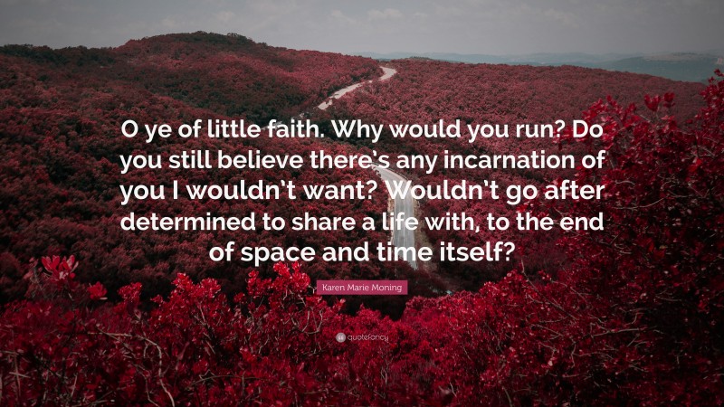 Karen Marie Moning Quote: “O ye of little faith. Why would you run? Do you still believe there’s any incarnation of you I wouldn’t want? Wouldn’t go after determined to share a life with, to the end of space and time itself?”