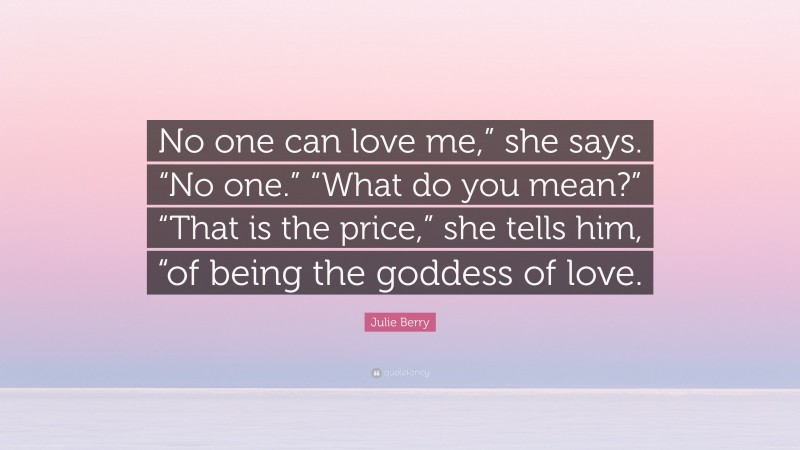 Julie Berry Quote: “No one can love me,” she says. “No one.” “What do you mean?” “That is the price,” she tells him, “of being the goddess of love.”