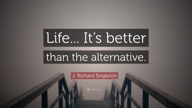 J. Richard Singleton Quote: “Life... It’s better than the alternative.”