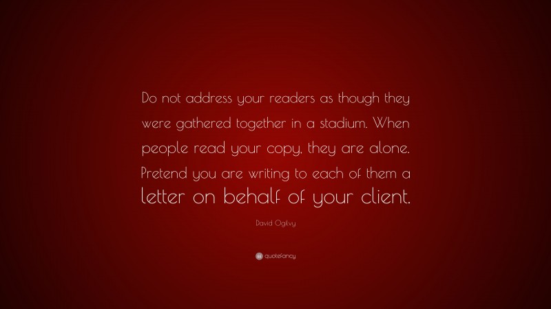 David Ogilvy Quote: “Do not address your readers as though they were gathered together in a stadium. When people read your copy, they are alone. Pretend you are writing to each of them a letter on behalf of your client.”