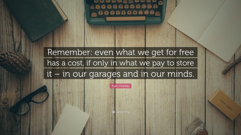 Ryan Holiday Quote: “Remember: even what we get for free has a cost, if only in what we pay to store it – in our garages and in our minds.”
