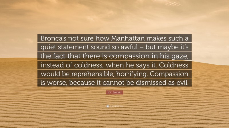 N.K. Jemisin Quote: “Bronca’s not sure how Manhattan makes such a quiet statement sound so awful – but maybe it’s the fact that there is compassion in his gaze, instead of coldness, when he says it. Coldness would be reprehensible, horrifying. Compassion is worse, because it cannot be dismissed as evil.”