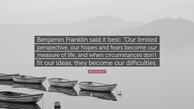 Richard Carlson Quote: “Benjamin Franklin said it best: “Our limited perspective, our hopes and fears become our measure of life, and when circumstances don’t fit our ideas, they become our difficulties.”