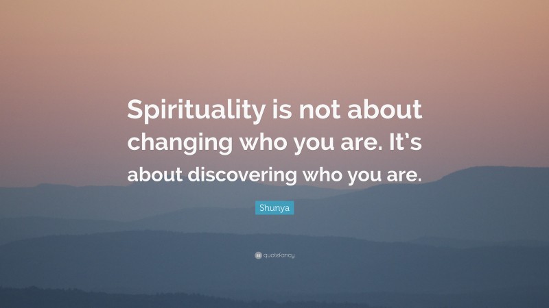 Shunya Quote: “Spirituality is not about changing who you are. It’s about discovering who you are.”