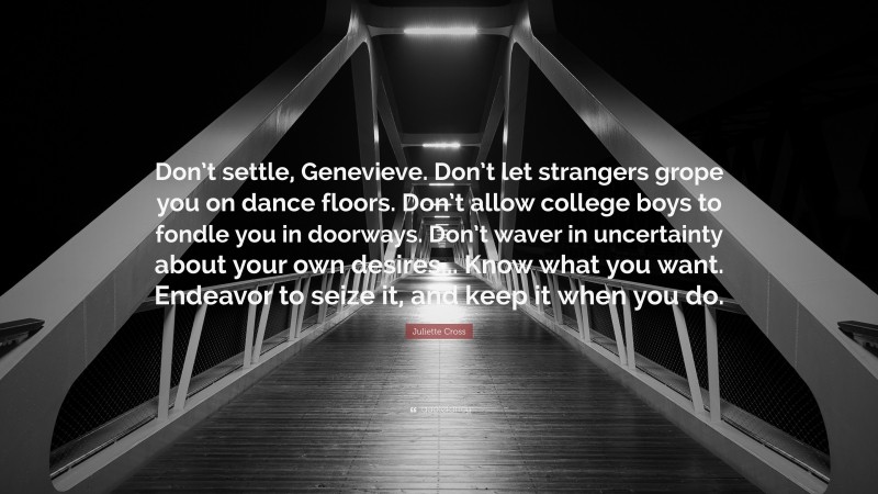 Juliette Cross Quote: “Don’t settle, Genevieve. Don’t let strangers grope you on dance floors. Don’t allow college boys to fondle you in doorways. Don’t waver in uncertainty about your own desires... Know what you want. Endeavor to seize it, and keep it when you do.”