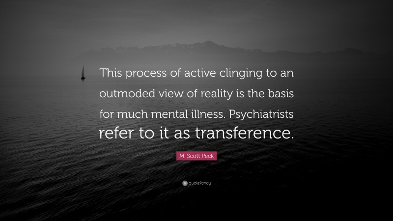 M. Scott Peck Quote: “This process of active clinging to an outmoded view of reality is the basis for much mental illness. Psychiatrists refer to it as transference.”