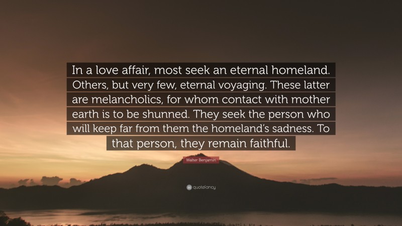 Walter Benjamin Quote: “In a love affair, most seek an eternal homeland. Others, but very few, eternal voyaging. These latter are melancholics, for whom contact with mother earth is to be shunned. They seek the person who will keep far from them the homeland’s sadness. To that person, they remain faithful.”