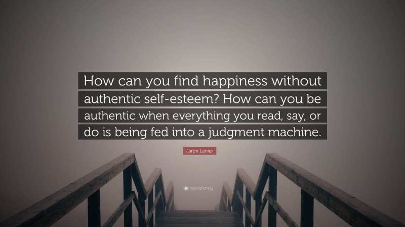 Jaron Lanier Quote: “How can you find happiness without authentic self-esteem? How can you be authentic when everything you read, say, or do is being fed into a judgment machine.”