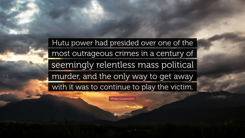Philip Gourevitch Quote: “Hutu power had presided over one of the most outrageous crimes in a century of seemingly relentless mass political murder, and the only way to get away with it was to continue to play the victim.”