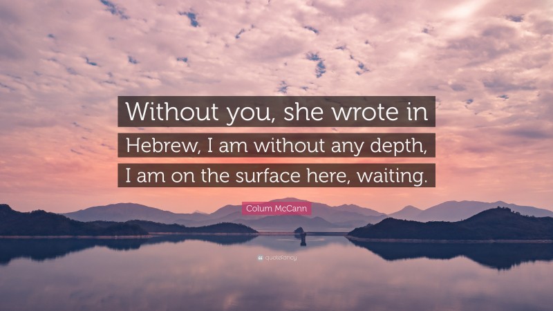 Colum McCann Quote: “Without you, she wrote in Hebrew, I am without any depth, I am on the surface here, waiting.”