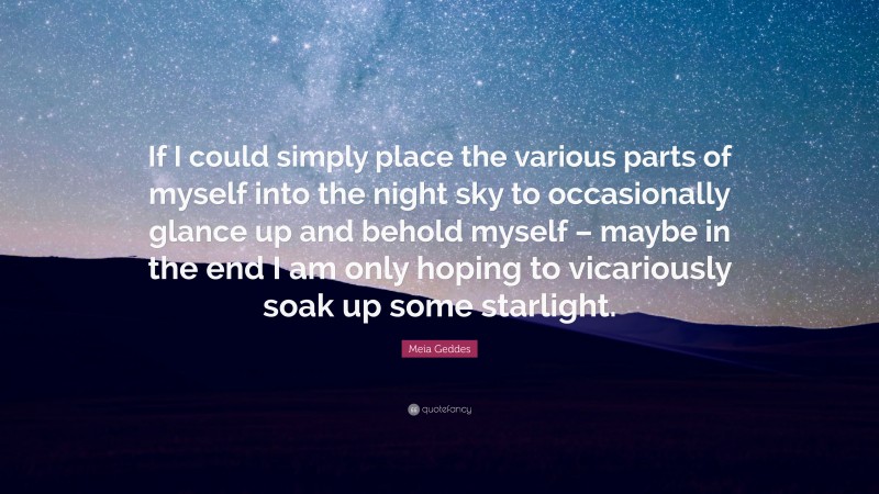 Meia Geddes Quote: “If I could simply place the various parts of myself into the night sky to occasionally glance up and behold myself – maybe in the end I am only hoping to vicariously soak up some starlight.”