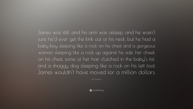 Erin Nicholas Quote: “James was stiff, and his arm was asleep, and he wasn’t sure he’d ever get the kink out of his neck, but he had a baby boy sleeping like a rock on his chest and a gorgeous woman sleeping like a rock up against his side, her cheek on his chest, some of her hair clutched in the baby’s fist, and a shaggy dog sleeping like a rock on his left foot. James wouldn’t have moved for a million dollars.”