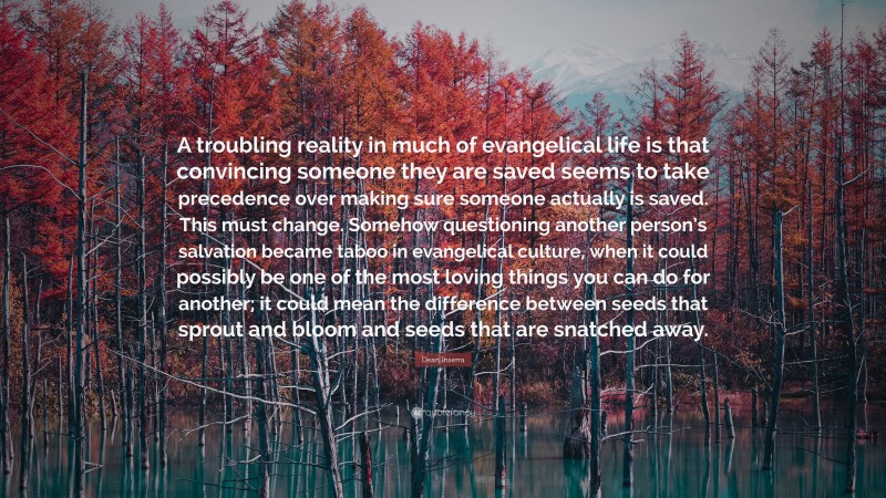 Dean Inserra Quote: “A troubling reality in much of evangelical life is that convincing someone they are saved seems to take precedence over making sure someone actually is saved. This must change. Somehow questioning another person’s salvation became taboo in evangelical culture, when it could possibly be one of the most loving things you can do for another; it could mean the difference between seeds that sprout and bloom and seeds that are snatched away.”