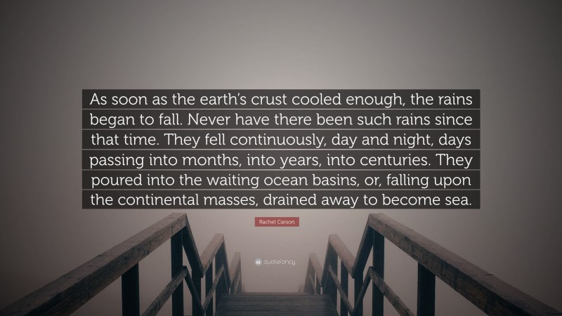 Rachel Carson Quote: “As soon as the earth’s crust cooled enough, the rains began to fall. Never have there been such rains since that time. They fell continuously, day and night, days passing into months, into years, into centuries. They poured into the waiting ocean basins, or, falling upon the continental masses, drained away to become sea.”