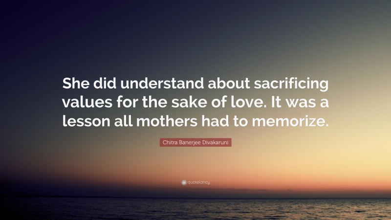 Chitra Banerjee Divakaruni Quote: “She did understand about sacrificing values for the sake of love. It was a lesson all mothers had to memorize.”