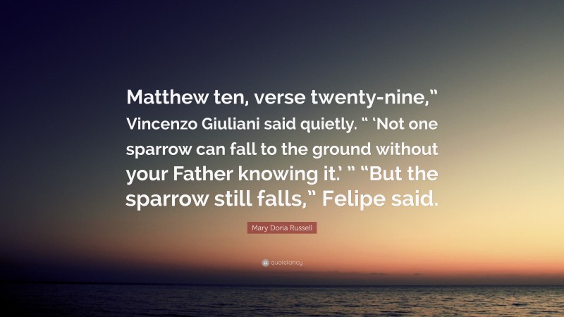 Mary Doria Russell Quote: “Matthew ten, verse twenty-nine,” Vincenzo Giuliani said quietly. “ ‘Not one sparrow can fall to the ground without your Father knowing it.’ ” “But the sparrow still falls,” Felipe said.”