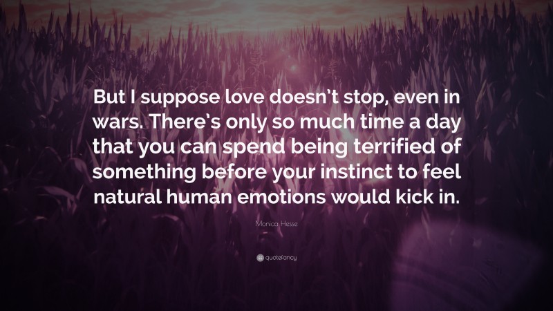Monica Hesse Quote: “But I suppose love doesn’t stop, even in wars. There’s only so much time a day that you can spend being terrified of something before your instinct to feel natural human emotions would kick in.”