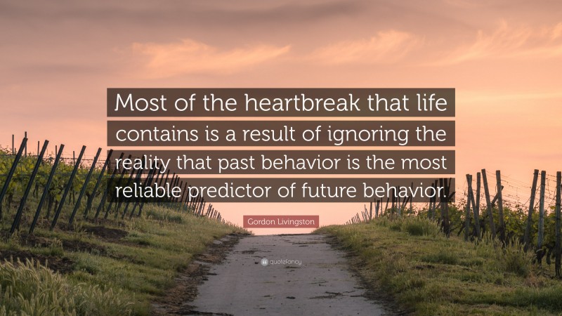 Gordon Livingston Quote: “Most of the heartbreak that life contains is a result of ignoring the reality that past behavior is the most reliable predictor of future behavior.”