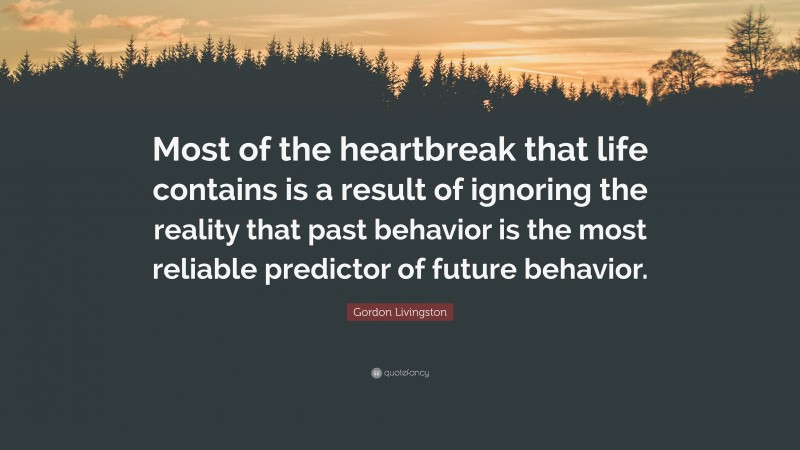 Gordon Livingston Quote: “Most of the heartbreak that life contains is a result of ignoring the reality that past behavior is the most reliable predictor of future behavior.”
