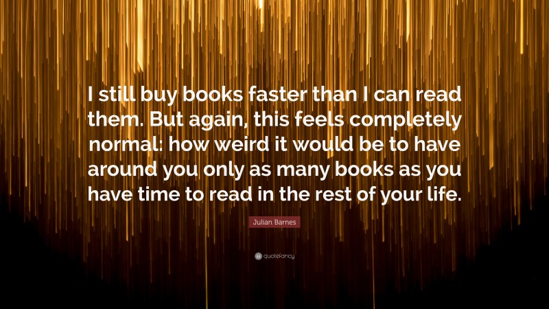 Julian Barnes Quote: “I still buy books faster than I can read them. But again, this feels completely normal: how weird it would be to have around you only as many books as you have time to read in the rest of your life.”