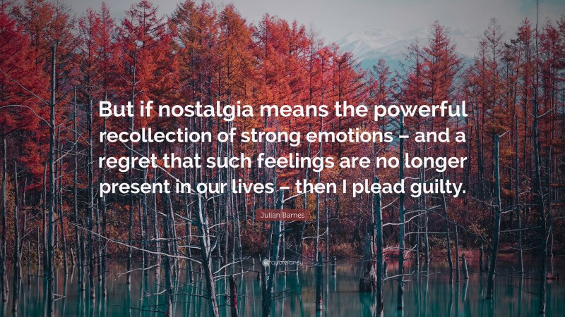 Julian Barnes Quote: “But if nostalgia means the powerful recollection of strong emotions – and a regret that such feelings are no longer present in our lives – then I plead guilty.”