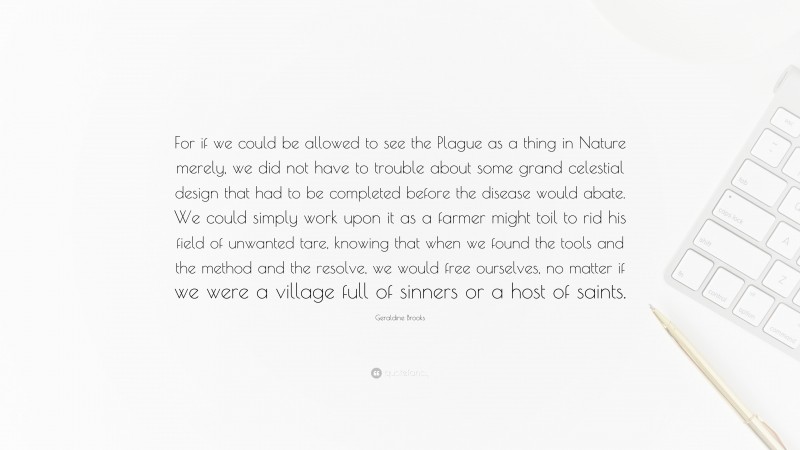 Geraldine Brooks Quote: “For if we could be allowed to see the Plague as a thing in Nature merely, we did not have to trouble about some grand celestial design that had to be completed before the disease would abate. We could simply work upon it as a farmer might toil to rid his field of unwanted tare, knowing that when we found the tools and the method and the resolve, we would free ourselves, no matter if we were a village full of sinners or a host of saints.”