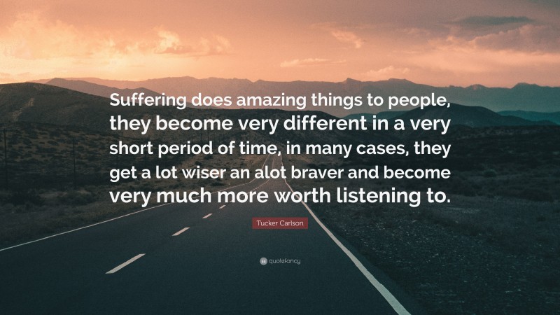 Tucker Carlson Quote: “Suffering does amazing things to people, they become very different in a very short period of time, in many cases, they get a lot wiser an alot braver and become very much more worth listening to.”
