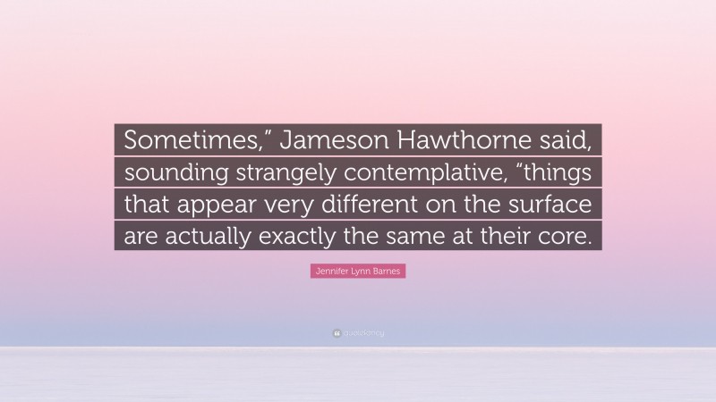 Jennifer Lynn Barnes Quote: “Sometimes,” Jameson Hawthorne said, sounding strangely contemplative, “things that appear very different on the surface are actually exactly the same at their core.”