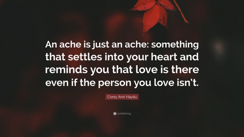 Corey Ann Haydu Quote: “An ache is just an ache: something that settles into your heart and reminds you that love is there even if the person you love isn’t.”